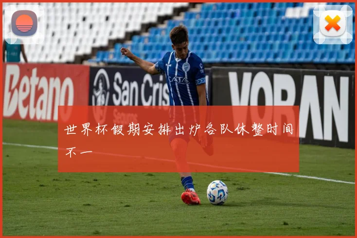世界杯假期安排出炉各队休整时间不一